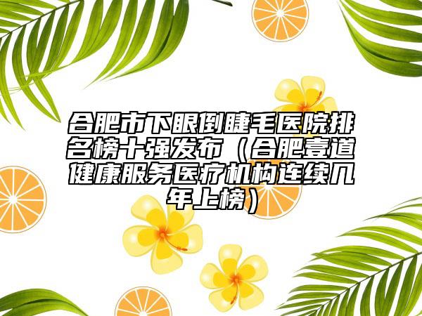 合肥市下眼倒睫毛醫(yī)院排名榜十強發(fā)布（合肥壹道健康服務醫(yī)療機構(gòu)連續(xù)幾年上榜）