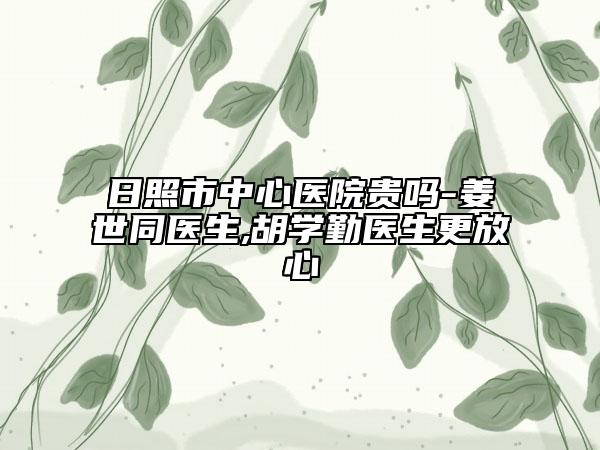 日照市中心醫(yī)院貴嗎-姜世同醫(yī)生,胡學(xué)勤醫(yī)生更放心