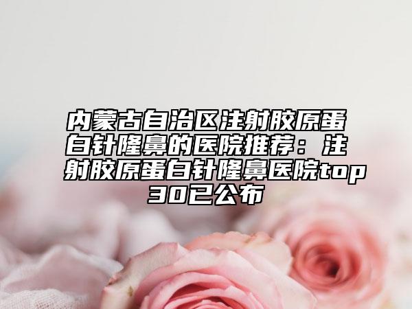 內(nèi)蒙古自治區(qū)注射膠原蛋白針隆鼻的醫(yī)院推薦：注射膠原蛋白針隆鼻醫(yī)院top30已公布
