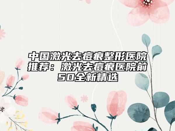 中國(guó)激光去痘痕整形醫(yī)院推薦：激光去痘痕醫(yī)院前50全新精選