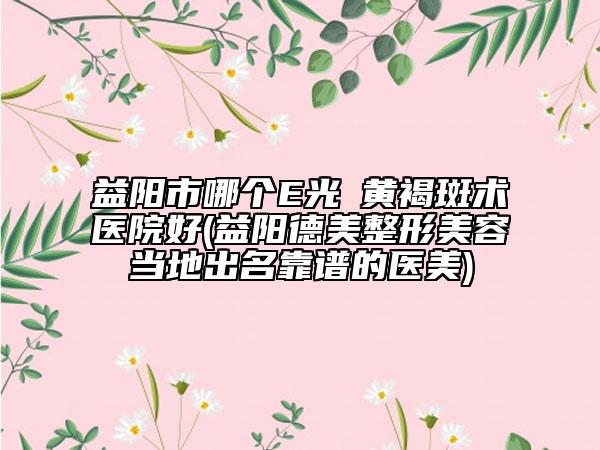 益陽市哪個E光袪黃褐斑術(shù)醫(yī)院好(益陽德美整形美容當(dāng)?shù)爻雒孔V的醫(yī)美)