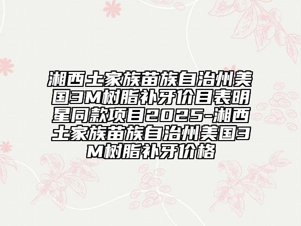 湘西土家族苗族自治州美國3M樹脂補(bǔ)牙價(jià)目表明星同款項(xiàng)目2025-湘西土家族苗族自治州美國3M樹脂補(bǔ)牙價(jià)格