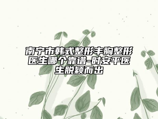 南寧市韓式整形豐胸整形醫(yī)生哪個(gè)靠譜-時(shí)安平醫(yī)生脫穎而出