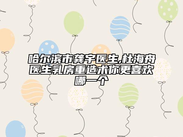 哈爾濱市龔宇醫(yī)生,杜海舟醫(yī)生乳房重造術(shù)你更喜歡哪一個(gè)