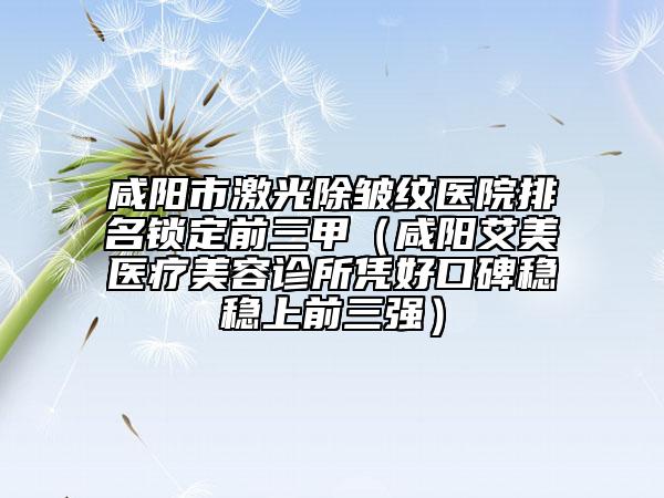 咸陽市激光除皺紋醫(yī)院排名鎖定前三甲（咸陽艾美醫(yī)療美容診所憑好口碑穩(wěn)穩(wěn)上前三強(qiáng)）