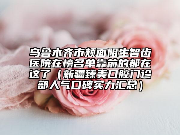 烏魯木齊市頰面阻生智齒醫(yī)院在榜名單靠前的都在這了（新疆臻美口腔門診部人氣口碑實力匯總）