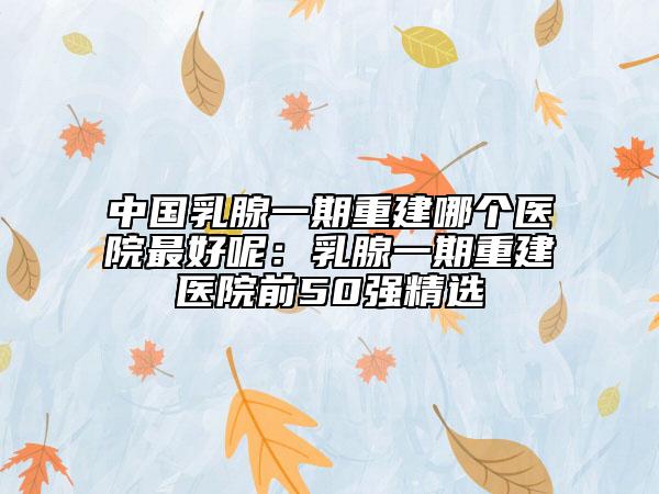 中國乳腺一期重建哪個醫(yī)院最好呢：乳腺一期重建醫(yī)院前50強(qiáng)精選
