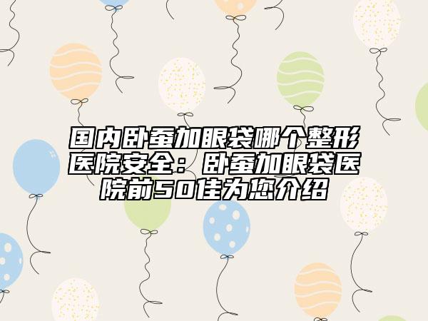 國內(nèi)臥蠶加眼袋哪個整形醫(yī)院安全：臥蠶加眼袋醫(yī)院前50佳為您介紹