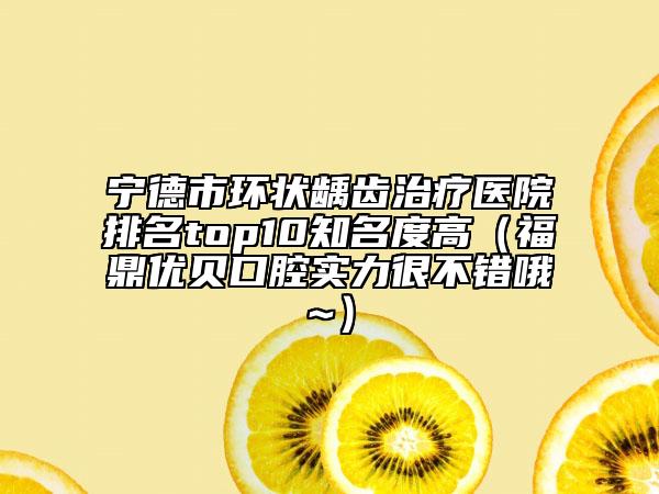 寧德市環(huán)狀齲齒治療醫(yī)院排名top10知名度高（福鼎優(yōu)貝口腔實力很不錯哦~）