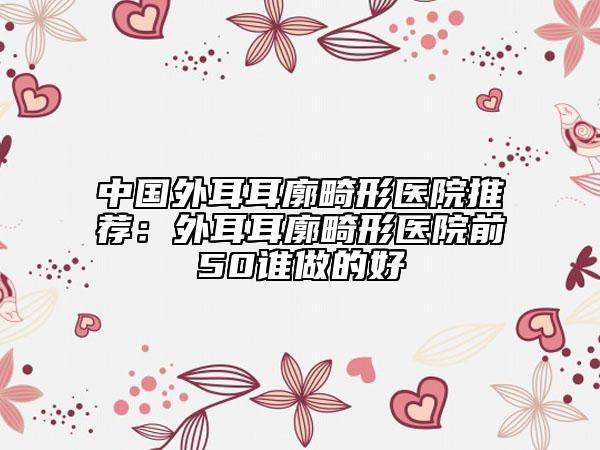 中國(guó)外耳耳廓畸形醫(yī)院推薦：外耳耳廓畸形醫(yī)院前50誰(shuí)做的好