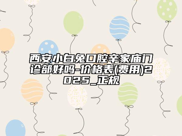 西安小白兔口腔辛家廟門診部好嗎-價格表(費用)2025_正規(guī)