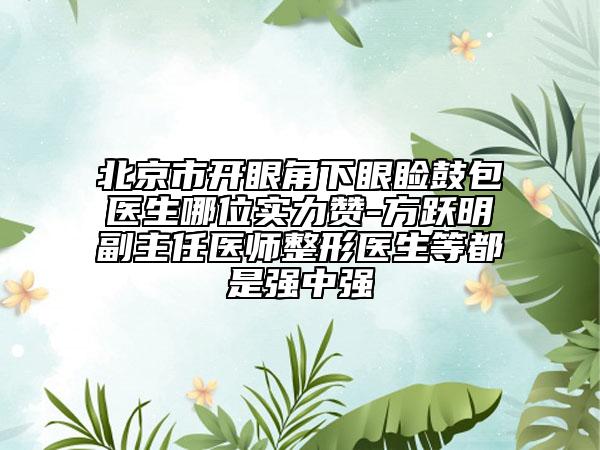 北京市開眼角下眼瞼鼓包醫(yī)生哪位實力贊-方躍明副主任醫(yī)師整形醫(yī)生等都是強中強
