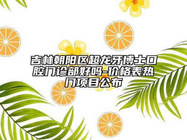吉林朝陽區(qū)超龍牙博士口腔門診部好嗎-價格表熱門項目公布