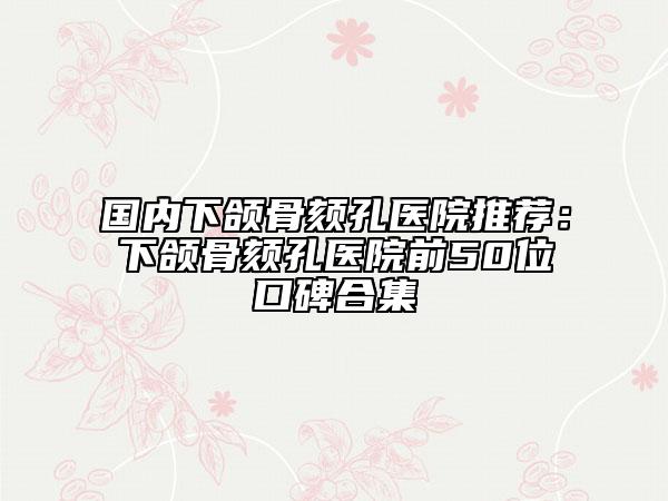 國(guó)內(nèi)下頜骨頦孔醫(yī)院推薦：下頜骨頦孔醫(yī)院前50位口碑合集