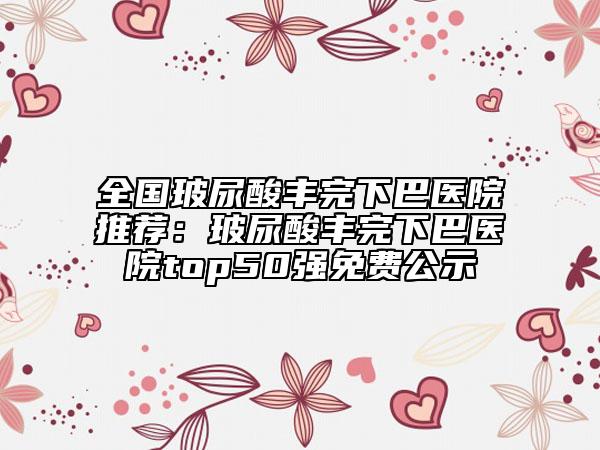 全國玻尿酸豐完下巴醫(yī)院推薦：玻尿酸豐完下巴醫(yī)院top50強(qiáng)免費(fèi)公示