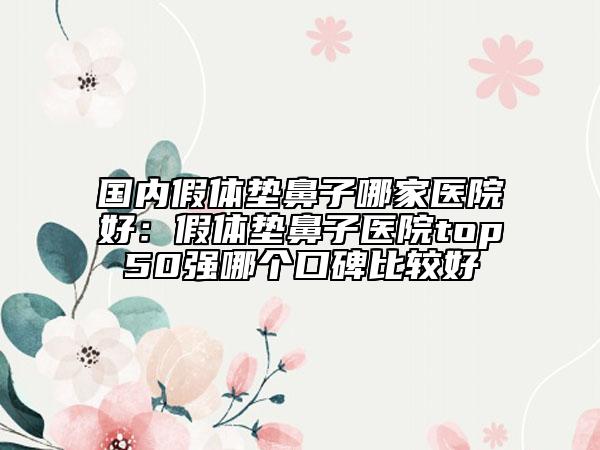 國內(nèi)假體墊鼻子哪家醫(yī)院好：假體墊鼻子醫(yī)院top50強哪個口碑比較好