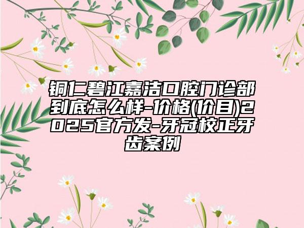 銅仁碧江嘉潔口腔門診部到底怎么樣-價(jià)格(價(jià)目)2025官方發(fā)-牙冠校正牙齒案例