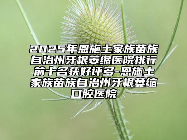 2025年恩施土家族苗族自治州牙根萎縮醫(yī)院排行前十名獲好評(píng)多-恩施土家族苗族自治州牙根萎縮口腔醫(yī)院