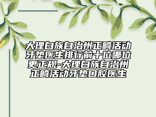 大理白族自治州正畸活動牙墊醫(yī)生排行前十位哪位更正規(guī)-大理白族自治州正畸活動牙墊口腔醫(yī)生