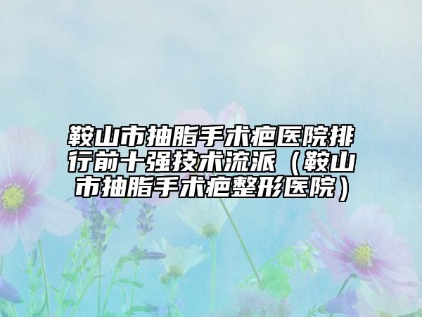 鞍山市抽脂手術(shù)疤醫(yī)院排行前十強技術(shù)流派（鞍山市抽脂手術(shù)疤整形醫(yī)院）
