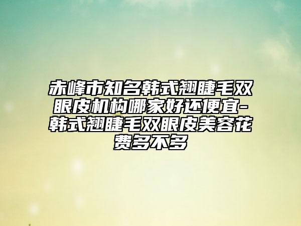 赤峰市知名韓式翹睫毛雙眼皮機(jī)構(gòu)哪家好還便宜-韓式翹睫毛雙眼皮美容花費(fèi)多不多