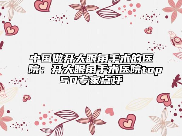 中國做開大眼角手術(shù)的醫(yī)院：開大眼角手術(shù)醫(yī)院top50專家點評