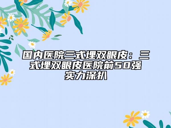 國(guó)內(nèi)醫(yī)院三式埋雙眼皮：三式埋雙眼皮醫(yī)院前50強(qiáng)實(shí)力深扒