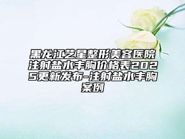 黑龍江藝星整形美容醫(yī)院注射鹽水豐胸價(jià)格表2025更新發(fā)布-注射鹽水豐胸案例