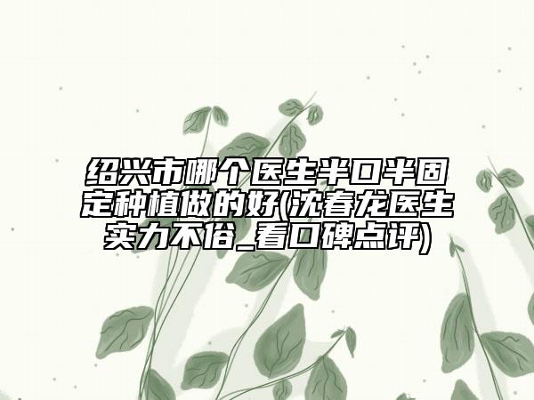 紹興市哪個醫(yī)生半口半固定種植做的好(沈春龍醫(yī)生實力不俗_看口碑點評)