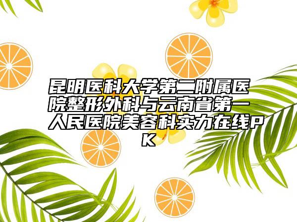昆明醫(yī)科大學(xué)第二附屬醫(yī)院整形外科與云南省第一人民醫(yī)院美容科實(shí)力在線PK