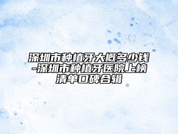 深圳市種植牙大概多少錢-深圳市種植牙醫(yī)院上榜清單口碑合輯