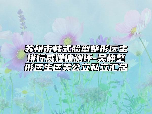 蘇州市韓式臉型整形醫(yī)生排行威媒體測評-吳靜整形醫(yī)生醫(yī)美公立私立匯總