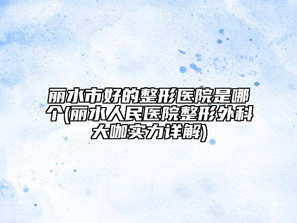 麗水市好的整形醫(yī)院是哪個(gè)(麗水人民醫(yī)院整形外科大咖實(shí)力詳解)