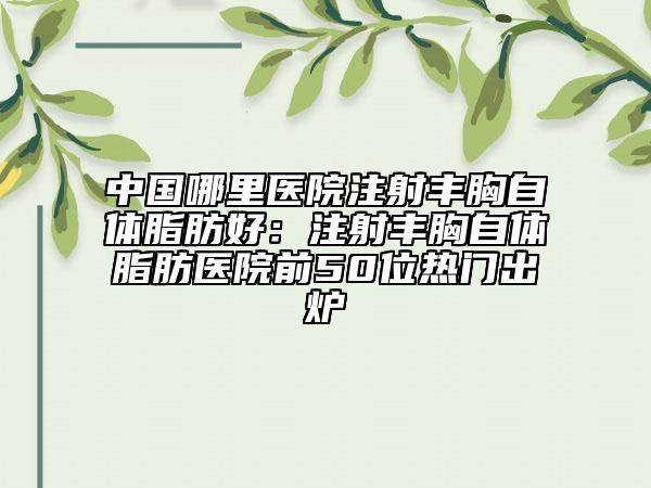 中國(guó)哪里醫(yī)院注射豐胸自體脂肪好：注射豐胸自體脂肪醫(yī)院前50位熱門(mén)出爐