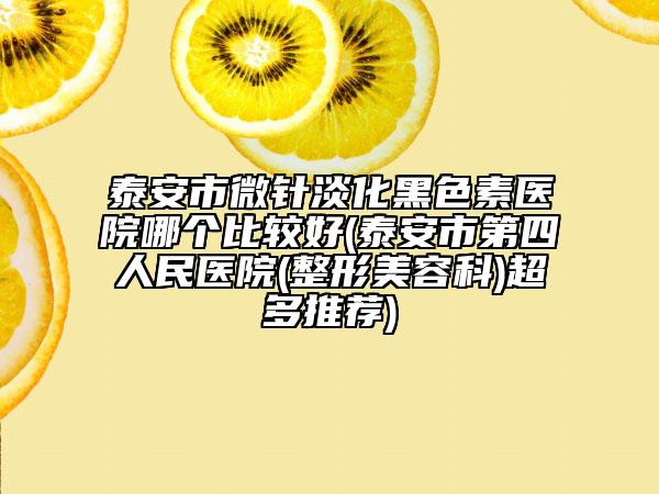 泰安市微針淡化黑色素醫(yī)院哪個(gè)比較好(泰安市第四人民醫(yī)院(整形美容科)超多推薦)