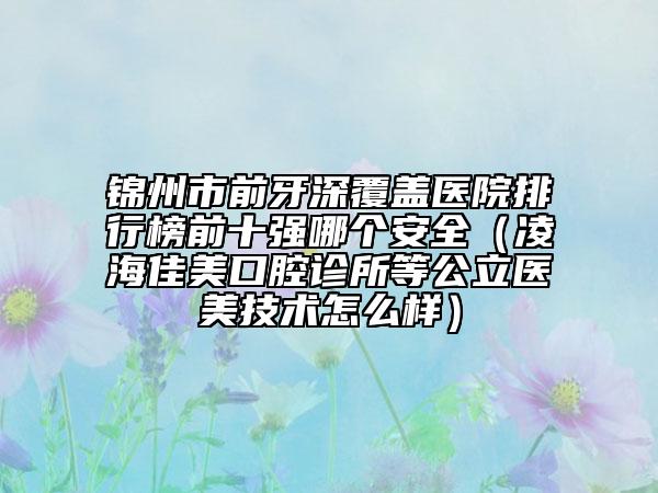 錦州市前牙深覆蓋醫(yī)院排行榜前十強(qiáng)哪個安全（凌海佳美口腔診所等公立醫(yī)美技術(shù)怎么樣）
