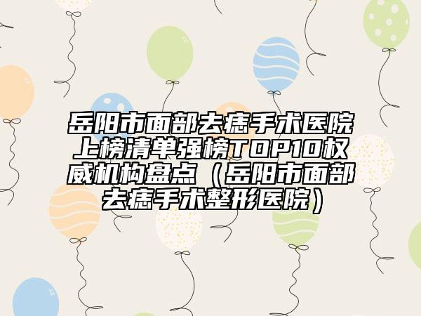 岳陽市面部去痣手術(shù)醫(yī)院上榜清單強榜TOP10權(quán)威機構(gòu)盤點（岳陽市面部去痣手術(shù)整形醫(yī)院）