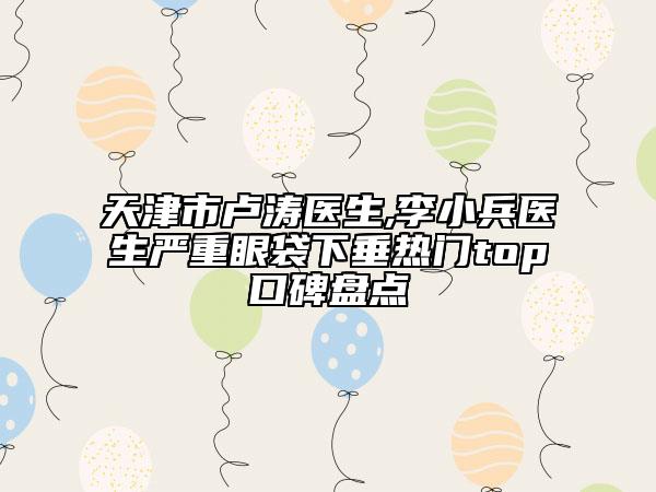 天津市盧濤醫(yī)生,李小兵醫(yī)生嚴(yán)重眼袋下垂熱門top口碑盤點(diǎn)