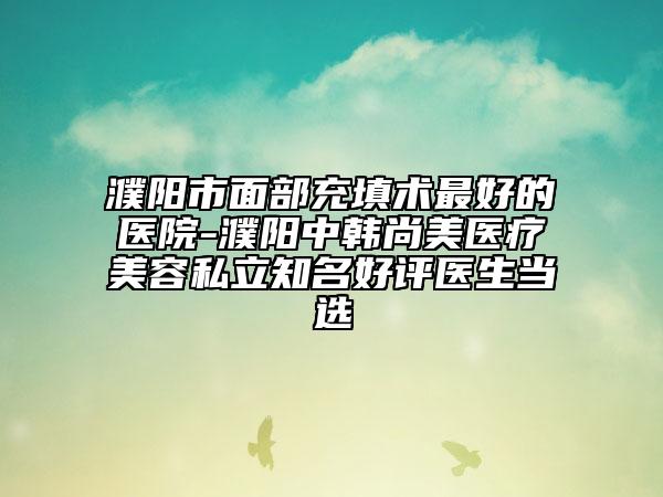 濮陽市面部充填術(shù)最好的醫(yī)院-濮陽中韓尚美醫(yī)療美容私立知名好評醫(yī)生當選