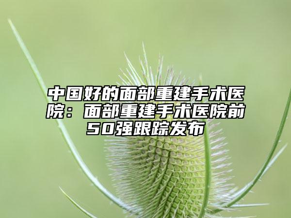 中國好的面部重建手術醫(yī)院：面部重建手術醫(yī)院前50強跟蹤發(fā)布