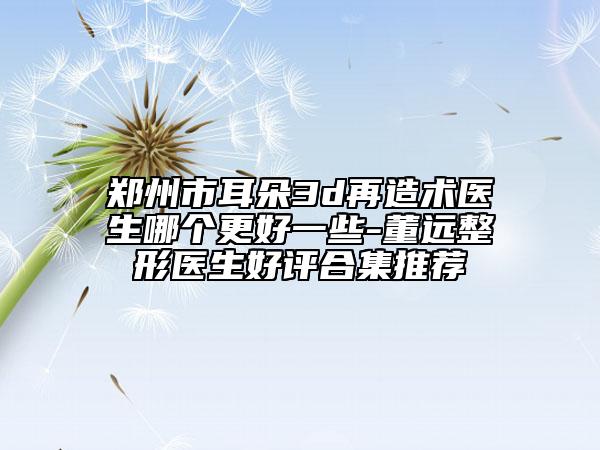 鄭州市耳朵3d再造術(shù)醫(yī)生哪個更好一些-董遠整形醫(yī)生好評合集推薦