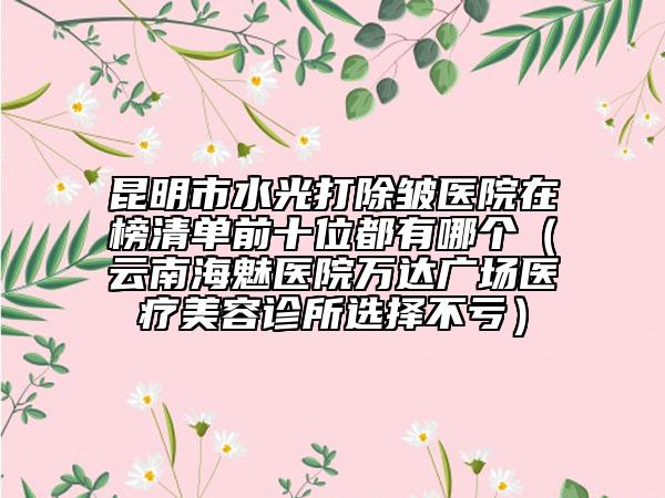 昆明市水光打除皺醫(yī)院在榜清單前十位都有哪個（云南海魅醫(yī)院萬達廣場醫(yī)療美容診所選擇不虧）