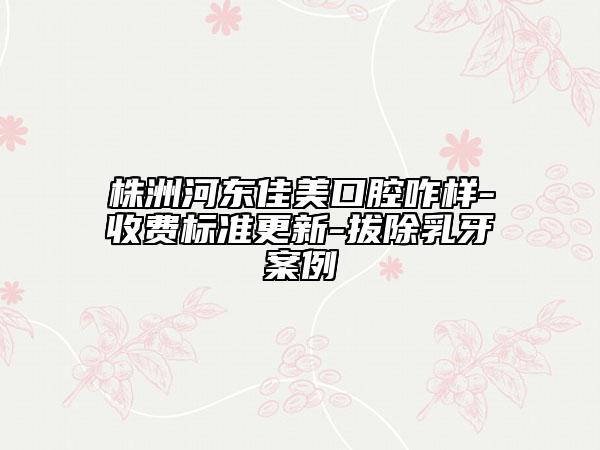 株洲河?xùn)|佳美口腔咋樣-收費(fèi)標(biāo)準(zhǔn)更新-拔除乳牙案例