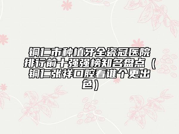 銅仁市種植牙全瓷冠醫(yī)院排行前十強(qiáng)強(qiáng)榜知名盤點(diǎn)（銅仁張祥口腔看誰(shuí)個(gè)更出色）