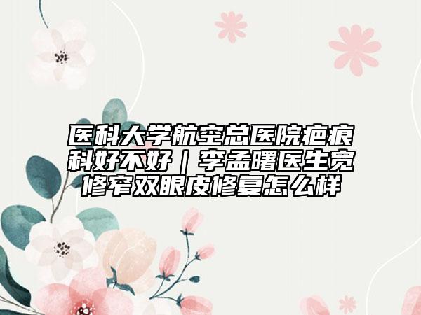 醫(yī)科大學(xué)航空總醫(yī)院疤痕科好不好｜李孟曙醫(yī)生寬修窄雙眼皮修復(fù)怎么樣