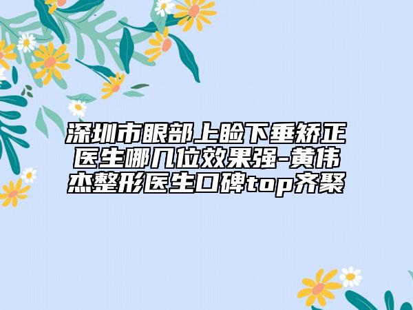 深圳市眼部上瞼下垂矯正醫(yī)生哪幾位效果強(qiáng)-黃偉杰整形醫(yī)生口碑top齊聚