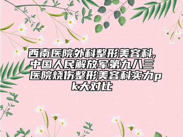 西南醫(yī)院外科整形美容科,中國人民解放軍第九八三醫(yī)院燒傷整形美容科實力pk大對比