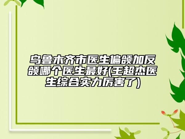 烏魯木齊市醫(yī)生偏頜加反頜哪個醫(yī)生最好(王超杰醫(yī)生綜合實力厲害了)