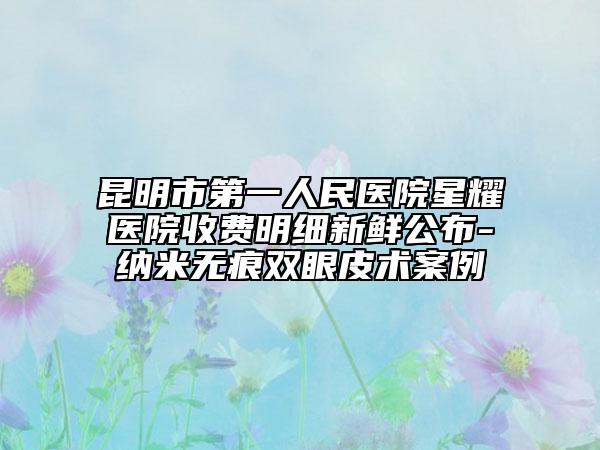 昆明市第一人民醫(yī)院星耀醫(yī)院收費(fèi)明細(xì)新鮮公布-納米無痕雙眼皮術(shù)案例