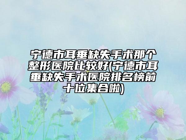 寧德市耳垂缺失手術(shù)那個整形醫(yī)院比較好(寧德市耳垂缺失手術(shù)醫(yī)院排名榜前十位集合啦)